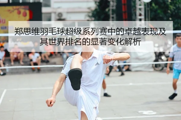 郑思维羽毛球超级系列赛中的卓越表现及其世界排名的显著变化解析